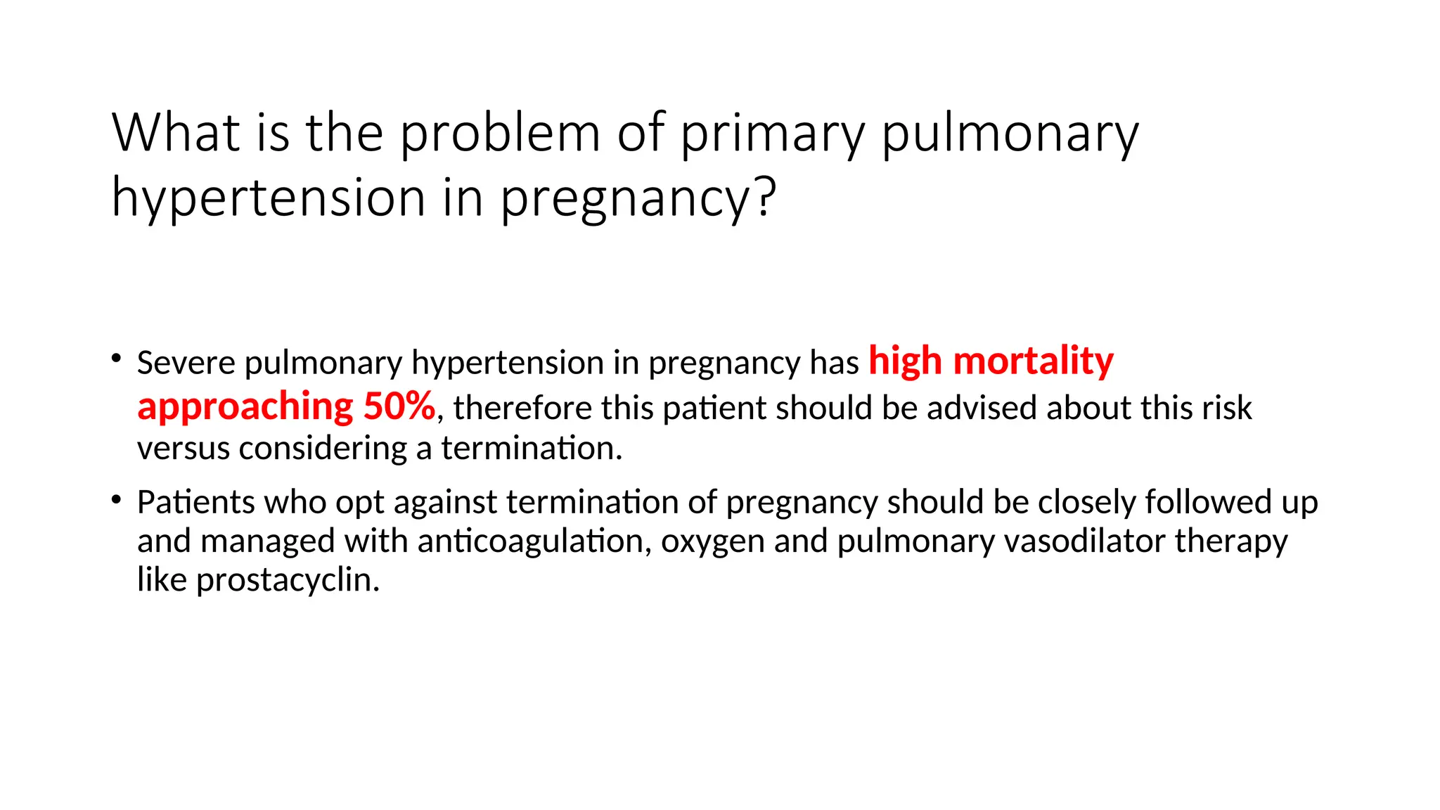 What is the problem of primary pulmonary
hypertension in pregnancy?
• Severe pulmonary hypertension in pregnancy has high mortality
approaching 50%, therefore this patient should be advised about this risk
versus considering a termination.
• Patients who opt against termination of pregnancy should be closely followed up
and managed with anticoagulation, oxygen and pulmonary vasodilator therapy
like prostacyclin.
 
