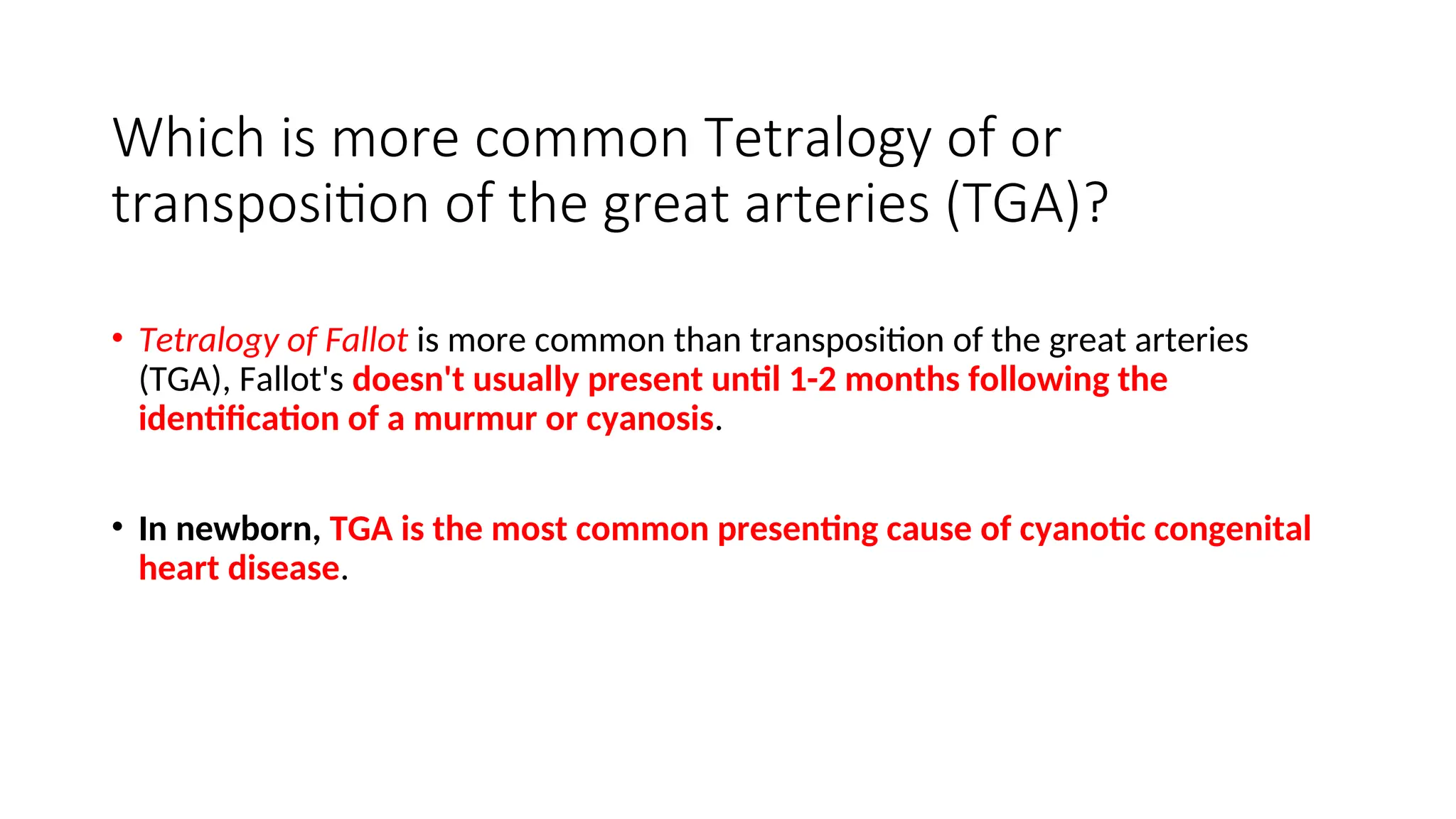 Which is more common Tetralogy of or
transposition of the great arteries (TGA)?
• Tetralogy of Fallot is more common than transposition of the great arteries
(TGA), Fallot's doesn't usually present until 1-2 months following the
identification of a murmur or cyanosis.
• In newborn, TGA is the most common presenting cause of cyanotic congenital
heart disease.
 