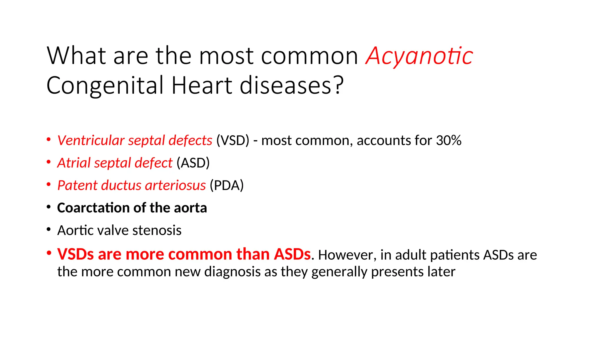 What are the most common Acyanotic
Congenital Heart diseases?
• Ventricular septal defects (VSD) - most common, accounts for 30%
• Atrial septal defect (ASD)
• Patent ductus arteriosus (PDA)
• Coarctation of the aorta
• Aortic valve stenosis
• VSDs are more common than ASDs. However, in adult patients ASDs are
the more common new diagnosis as they generally presents later
 