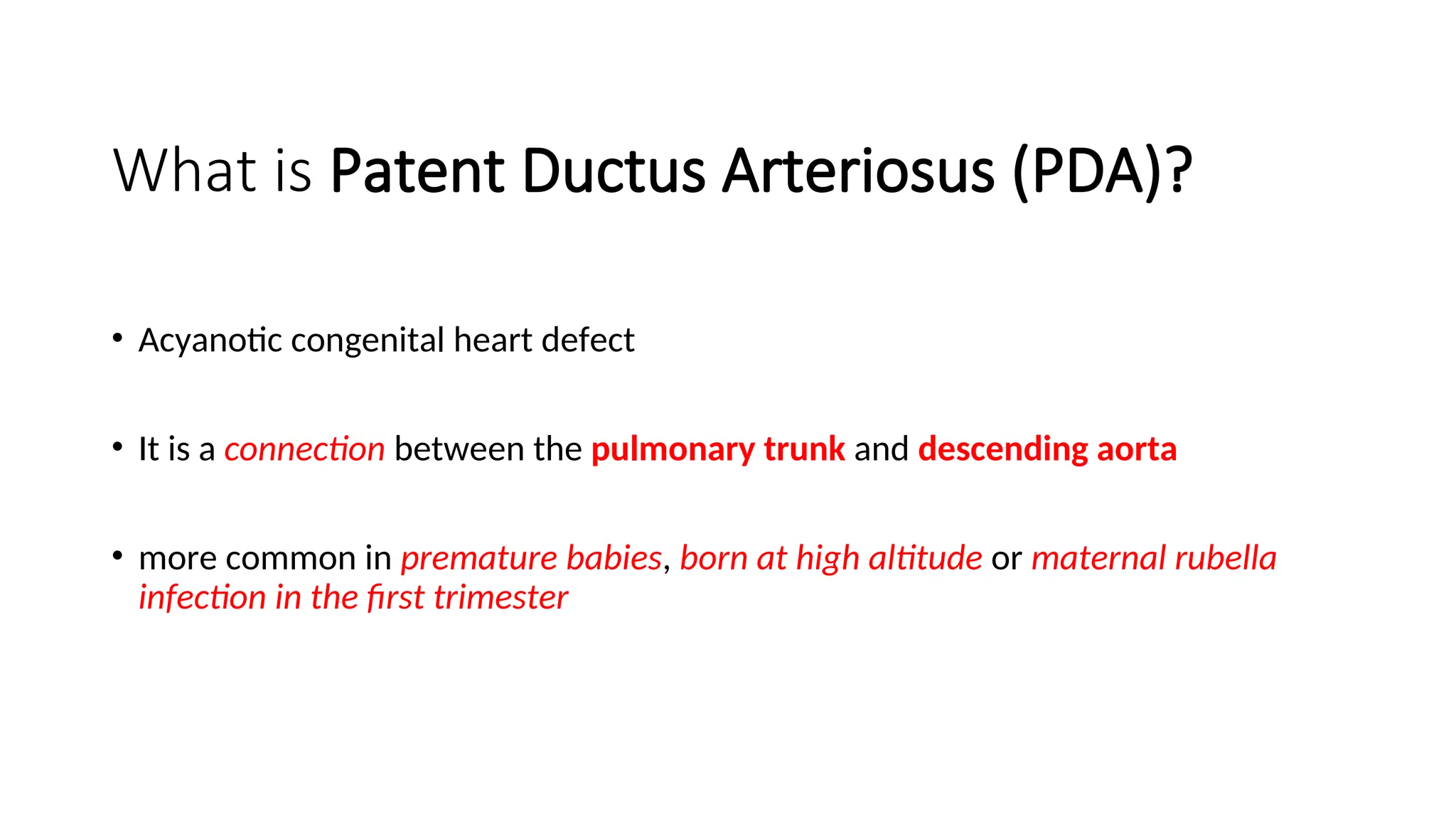 What is Patent Ductus Arteriosus (PDA)?
• Acyanotic congenital heart defect
• It is a connection between the pulmonary trunk and descending aorta
• more common in premature babies, born at high altitude or maternal rubella
infection in the first trimester
 