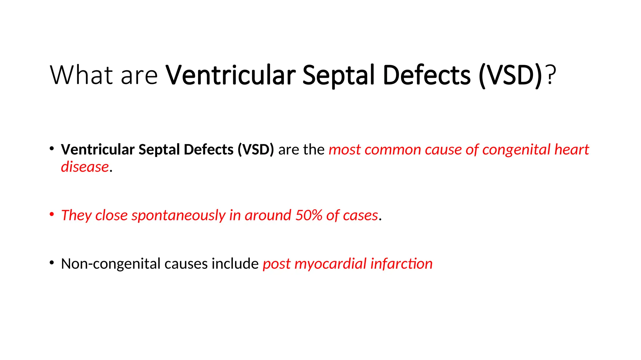 What are Ventricular Septal Defects (VSD)?
• Ventricular Septal Defects (VSD) are the most common cause of congenital heart
disease.
• They close spontaneously in around 50% of cases.
• Non-congenital causes include post myocardial infarction
 