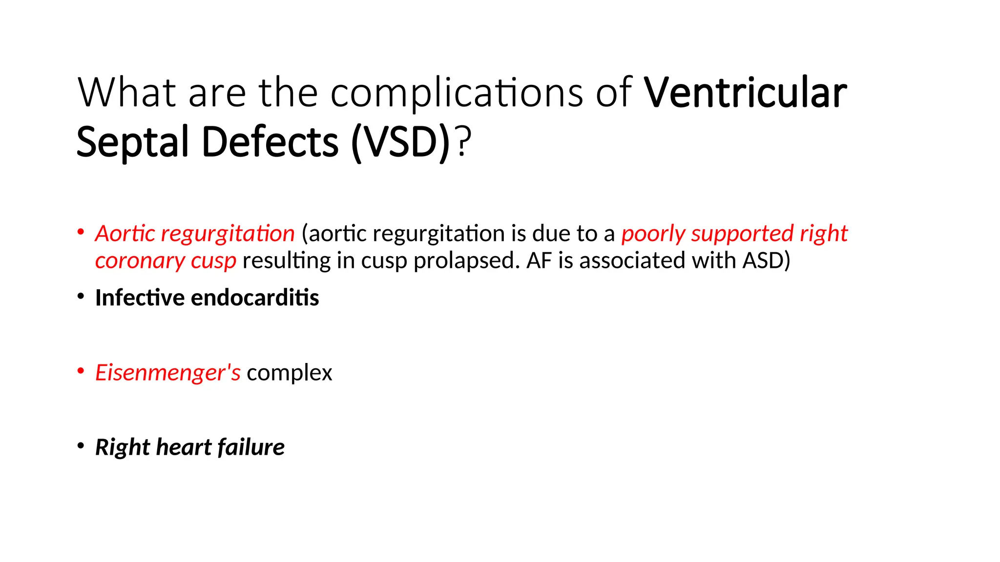 What are the complications of Ventricular
Septal Defects (VSD)?
• Aortic regurgitation (aortic regurgitation is due to a poorly supported right
coronary cusp resulting in cusp prolapsed. AF is associated with ASD)
• Infective endocarditis
• Eisenmenger's complex
• Right heart failure
 