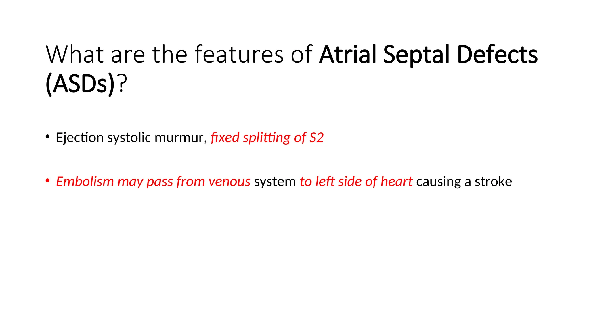 What are the features of Atrial Septal Defects
(ASDs)?
• Ejection systolic murmur, fixed splitting of S2
• Embolism may pass from venous system to left side of heart causing a stroke
 