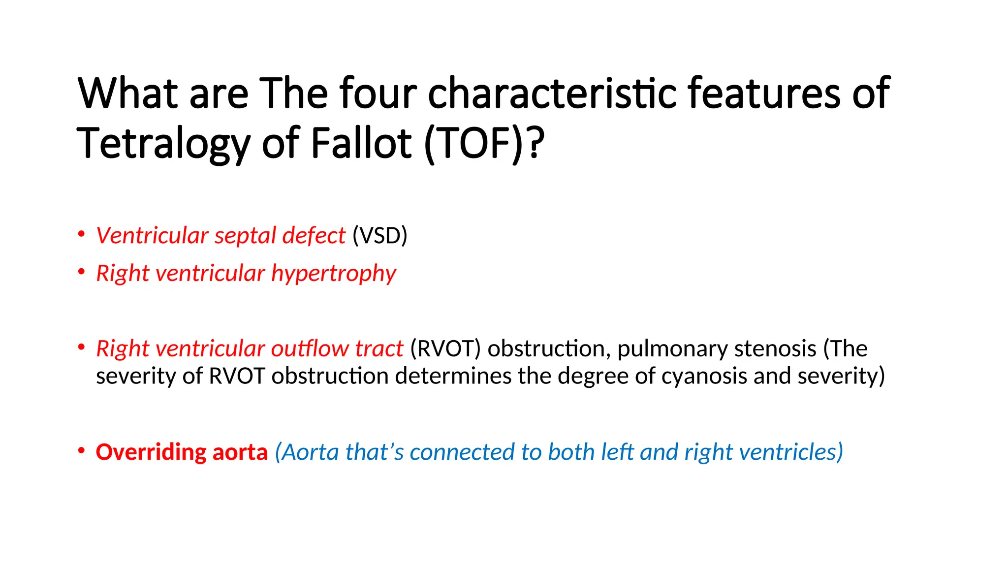 What are The four characteristic features of
Tetralogy of Fallot (TOF)?
• Ventricular septal defect (VSD)
• Right ventricular hypertrophy
• Right ventricular outflow tract (RVOT) obstruction, pulmonary stenosis (The
severity of RVOT obstruction determines the degree of cyanosis and severity)
• Overriding aorta (Aorta that’s connected to both left and right ventricles)
 