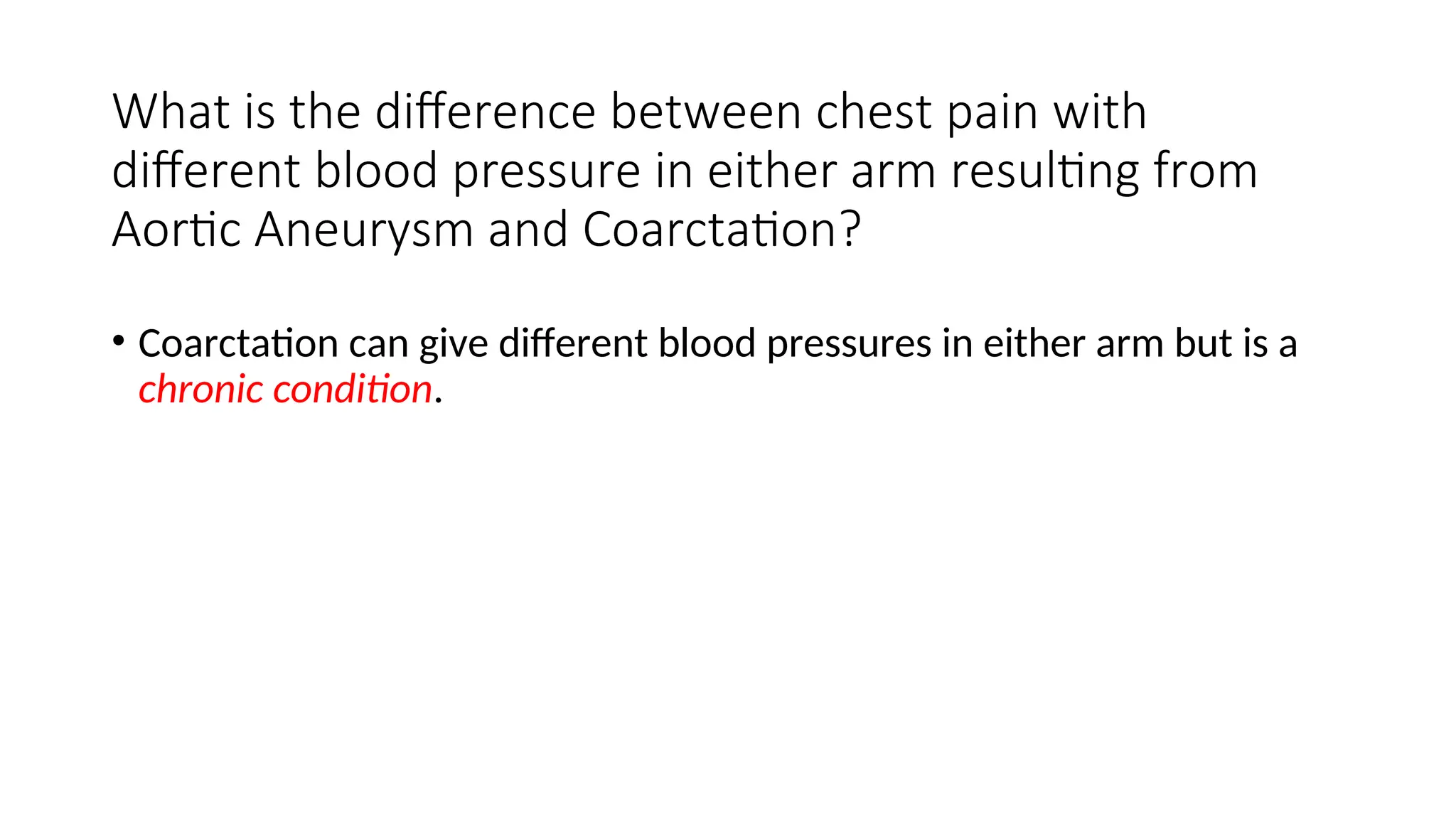 What is the difference between chest pain with
different blood pressure in either arm resulting from
Aortic Aneurysm and Coarctation?
• Coarctation can give different blood pressures in either arm but is a
chronic condition.
 