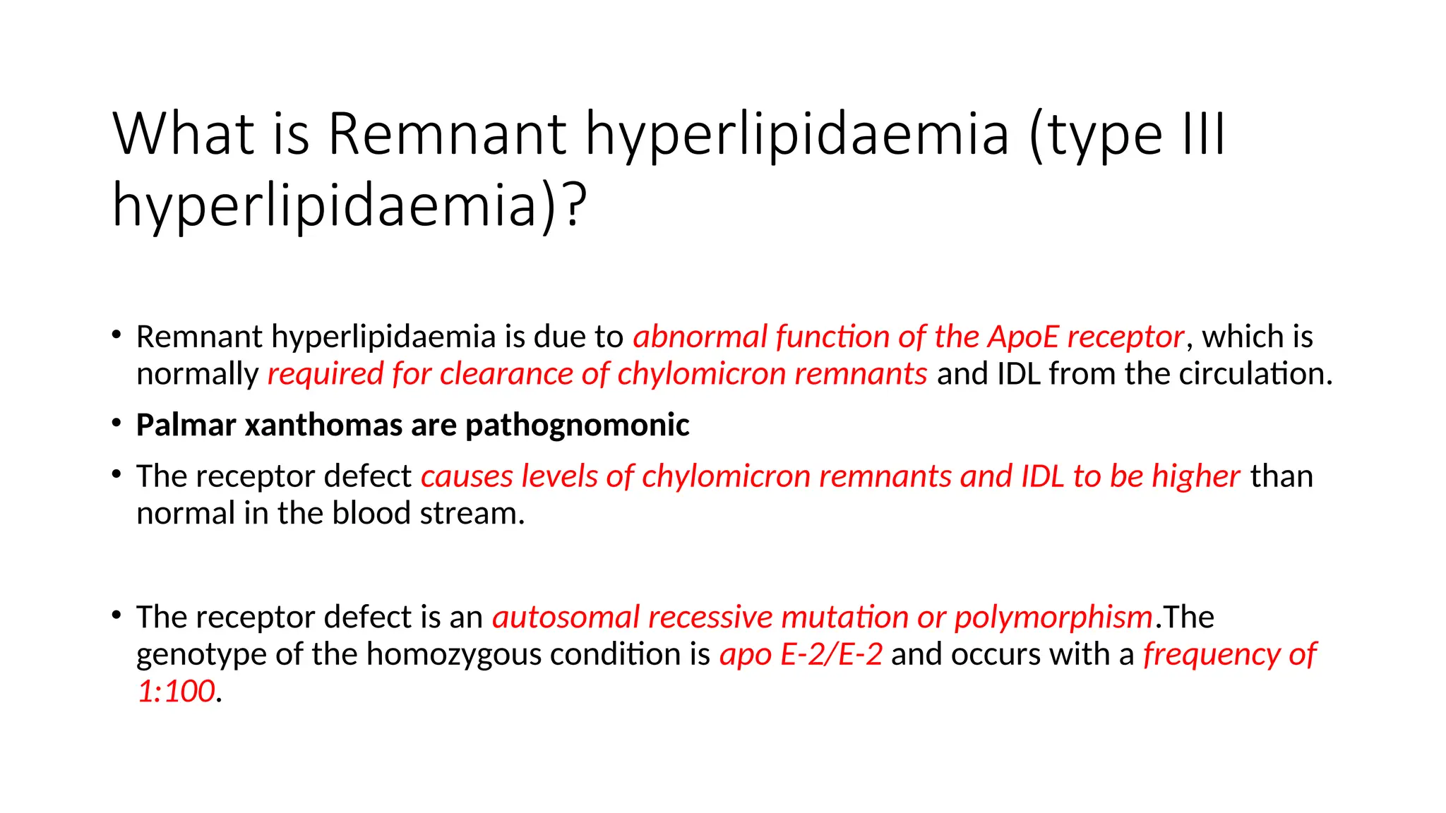 What is Remnant hyperlipidaemia (type III
hyperlipidaemia)?
• Remnant hyperlipidaemia is due to abnormal function of the ApoE receptor, which is
normally required for clearance of chylomicron remnants and IDL from the circulation.
• Palmar xanthomas are pathognomonic
• The receptor defect causes levels of chylomicron remnants and IDL to be higher than
normal in the blood stream.
• The receptor defect is an autosomal recessive mutation or polymorphism.The
genotype of the homozygous condition is apo E-2/E-2 and occurs with a frequency of
1:100.
 