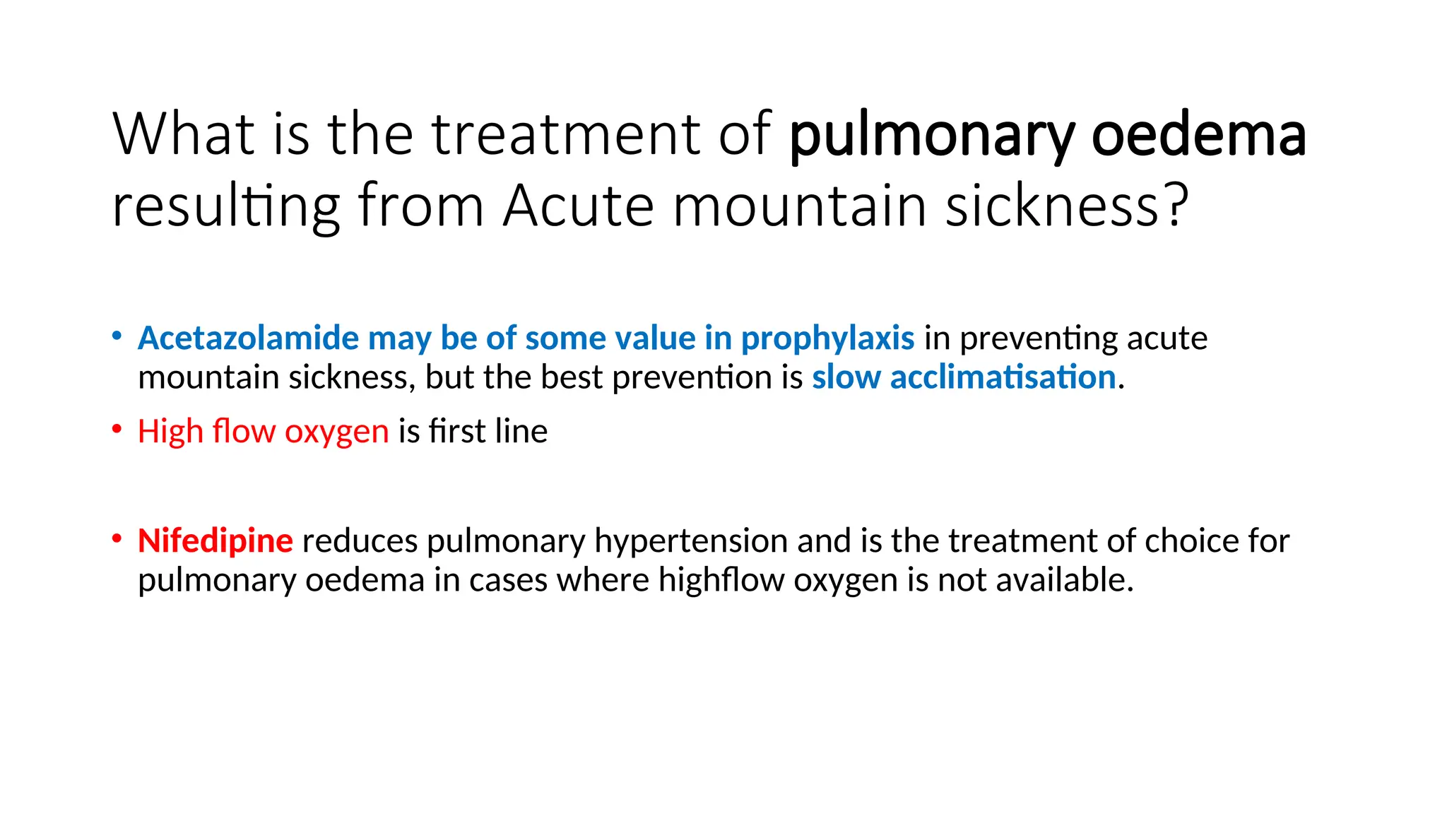 What is the treatment of pulmonary oedema
resulting from Acute mountain sickness?
• Acetazolamide may be of some value in prophylaxis in preventing acute
mountain sickness, but the best prevention is slow acclimatisation.
• High flow oxygen is first line
• Nifedipine reduces pulmonary hypertension and is the treatment of choice for
pulmonary oedema in cases where highflow oxygen is not available.
 