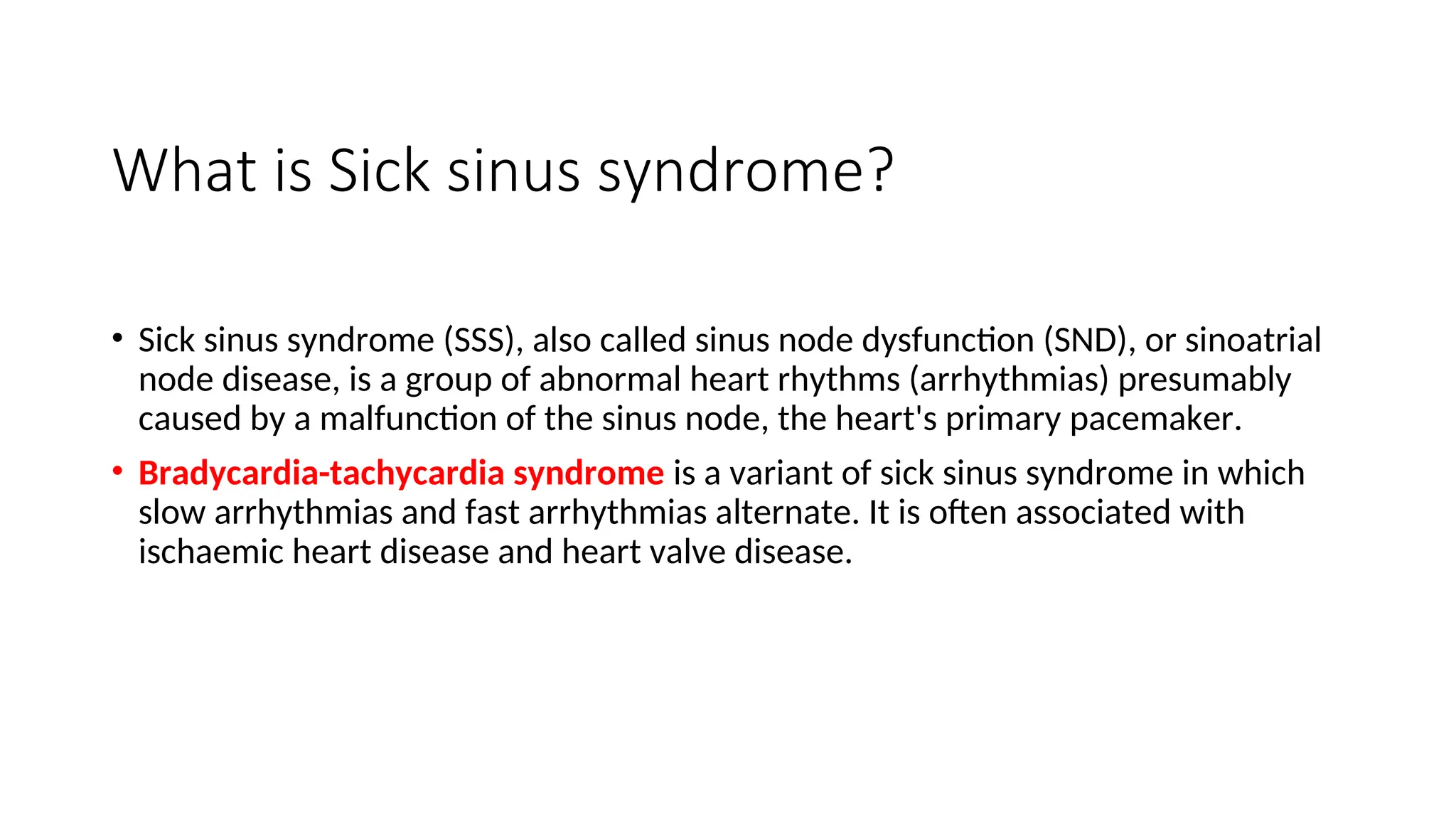 What is Sick sinus syndrome?
• Sick sinus syndrome (SSS), also called sinus node dysfunction (SND), or sinoatrial
node disease, is a group of abnormal heart rhythms (arrhythmias) presumably
caused by a malfunction of the sinus node, the heart's primary pacemaker.
• Bradycardia-tachycardia syndrome is a variant of sick sinus syndrome in which
slow arrhythmias and fast arrhythmias alternate. It is often associated with
ischaemic heart disease and heart valve disease.
 