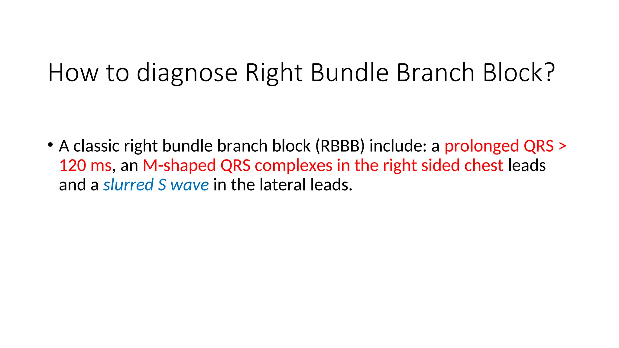 How to diagnose Right Bundle Branch Block?
• A classic right bundle branch block (RBBB) include: a prolonged QRS >
120 ms, an M-shaped QRS complexes in the right sided chest leads
and a slurred S wave in the lateral leads.
 