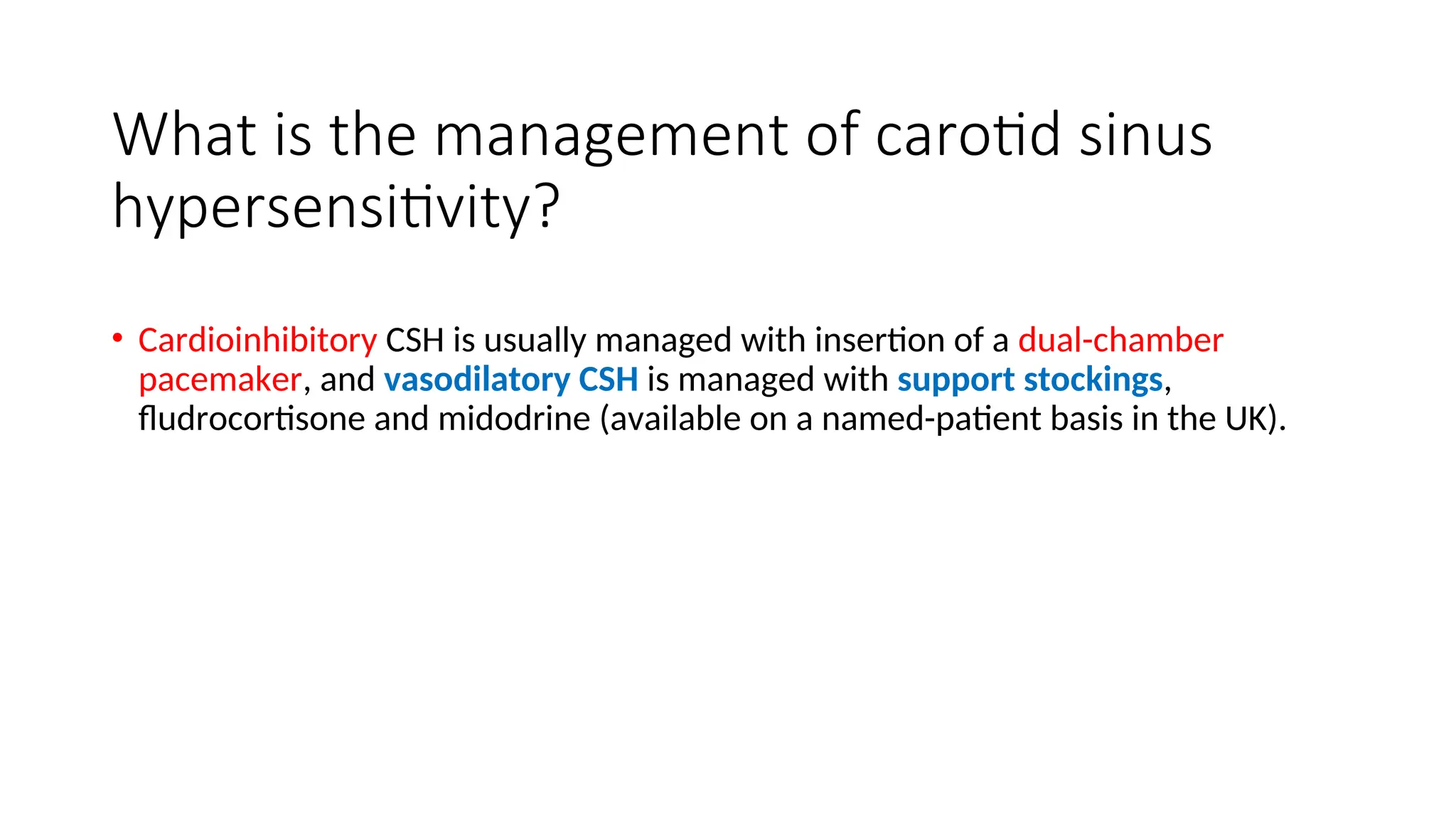 What is the management of carotid sinus
hypersensitivity?
• Cardioinhibitory CSH is usually managed with insertion of a dual-chamber
pacemaker, and vasodilatory CSH is managed with support stockings,
fludrocortisone and midodrine (available on a named-patient basis in the UK).
 