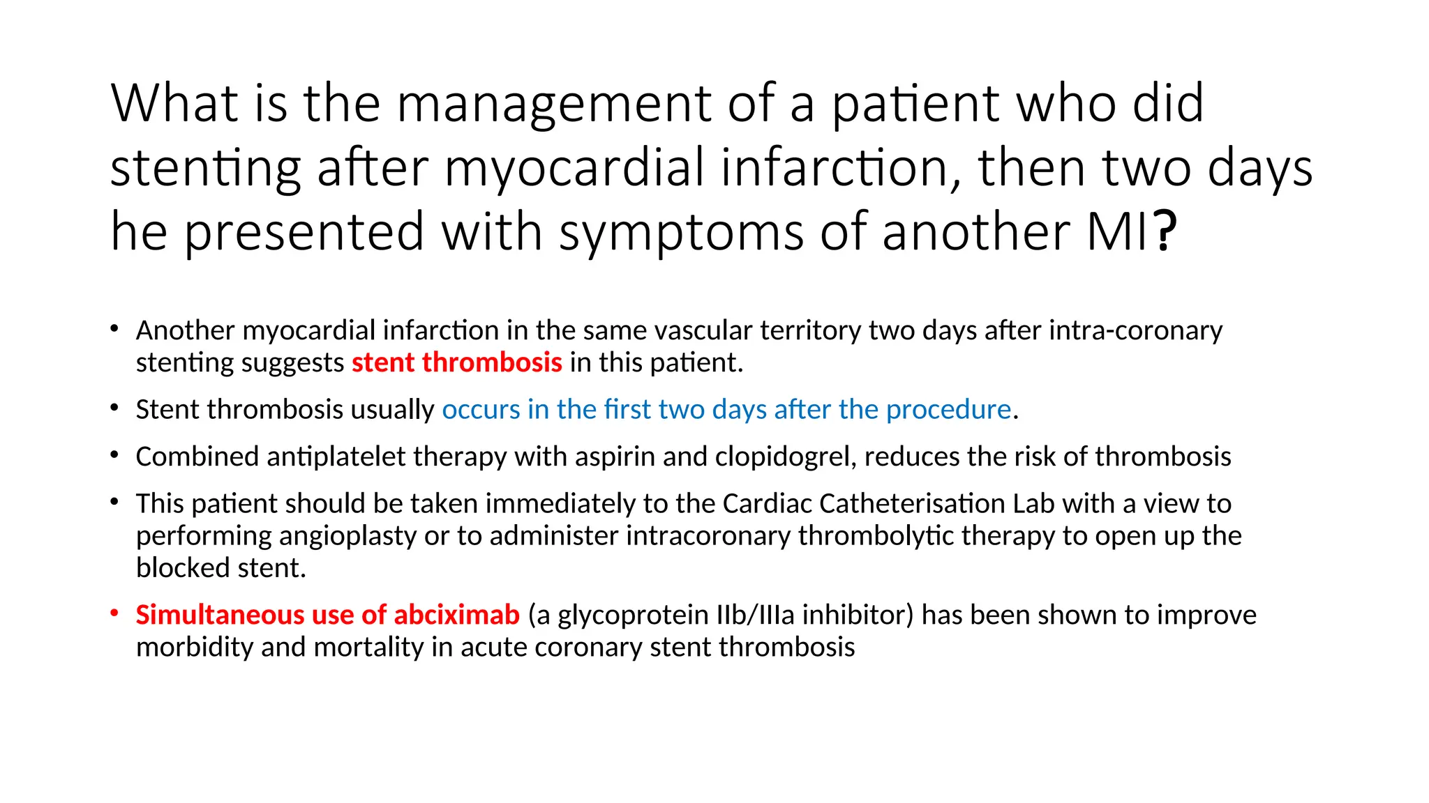 What is the management of a patient who did
stenting after myocardial infarction, then two days
he presented with symptoms of another MI?
• Another myocardial infarction in the same vascular territory two days after intra-coronary
stenting suggests stent thrombosis in this patient.
• Stent thrombosis usually occurs in the first two days after the procedure.
• Combined antiplatelet therapy with aspirin and clopidogrel, reduces the risk of thrombosis
• This patient should be taken immediately to the Cardiac Catheterisation Lab with a view to
performing angioplasty or to administer intracoronary thrombolytic therapy to open up the
blocked stent.
• Simultaneous use of abciximab (a glycoprotein IIb/IIIa inhibitor) has been shown to improve
morbidity and mortality in acute coronary stent thrombosis
 