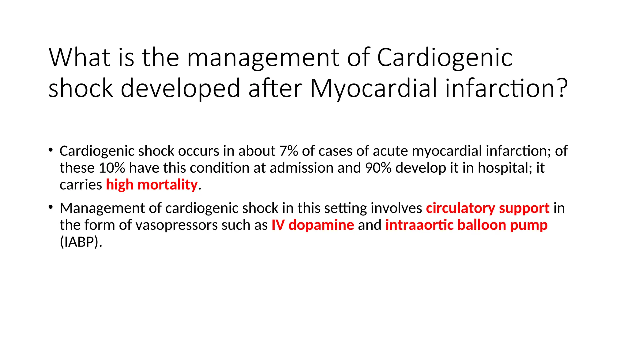 What is the management of Cardiogenic
shock developed after Myocardial infarction?
• Cardiogenic shock occurs in about 7% of cases of acute myocardial infarction; of
these 10% have this condition at admission and 90% develop it in hospital; it
carries high mortality.
• Management of cardiogenic shock in this setting involves circulatory support in
the form of vasopressors such as IV dopamine and intraaortic balloon pump
(IABP).
 