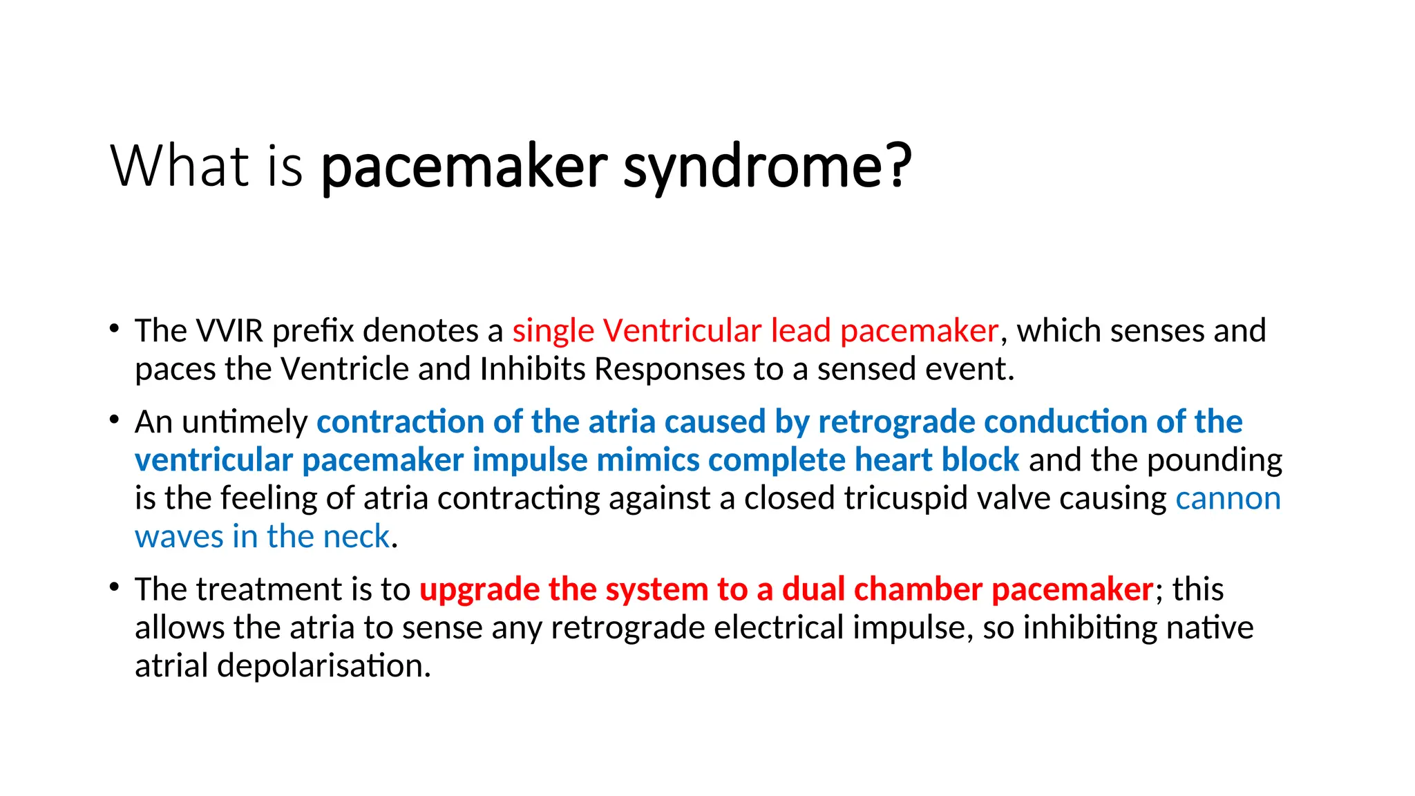What is pacemaker syndrome?
• The VVIR prefix denotes a single Ventricular lead pacemaker, which senses and
paces the Ventricle and Inhibits Responses to a sensed event.
• An untimely contraction of the atria caused by retrograde conduction of the
ventricular pacemaker impulse mimics complete heart block and the pounding
is the feeling of atria contracting against a closed tricuspid valve causing cannon
waves in the neck.
• The treatment is to upgrade the system to a dual chamber pacemaker; this
allows the atria to sense any retrograde electrical impulse, so inhibiting native
atrial depolarisation.
 