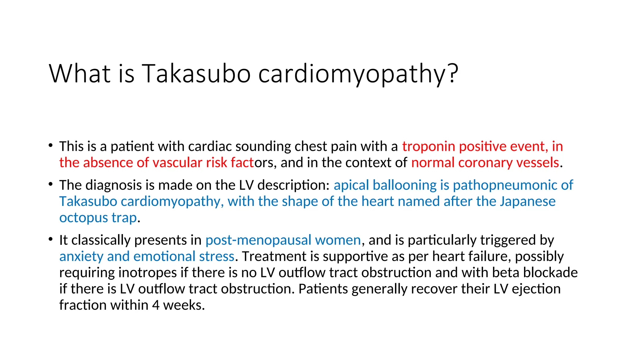 What is Takasubo cardiomyopathy?
• This is a patient with cardiac sounding chest pain with a troponin positive event, in
the absence of vascular risk factors, and in the context of normal coronary vessels.
• The diagnosis is made on the LV description: apical ballooning is pathopneumonic of
Takasubo cardiomyopathy, with the shape of the heart named after the Japanese
octopus trap.
• It classically presents in post-menopausal women, and is particularly triggered by
anxiety and emotional stress. Treatment is supportive as per heart failure, possibly
requiring inotropes if there is no LV outflow tract obstruction and with beta blockade
if there is LV outflow tract obstruction. Patients generally recover their LV ejection
fraction within 4 weeks.
 