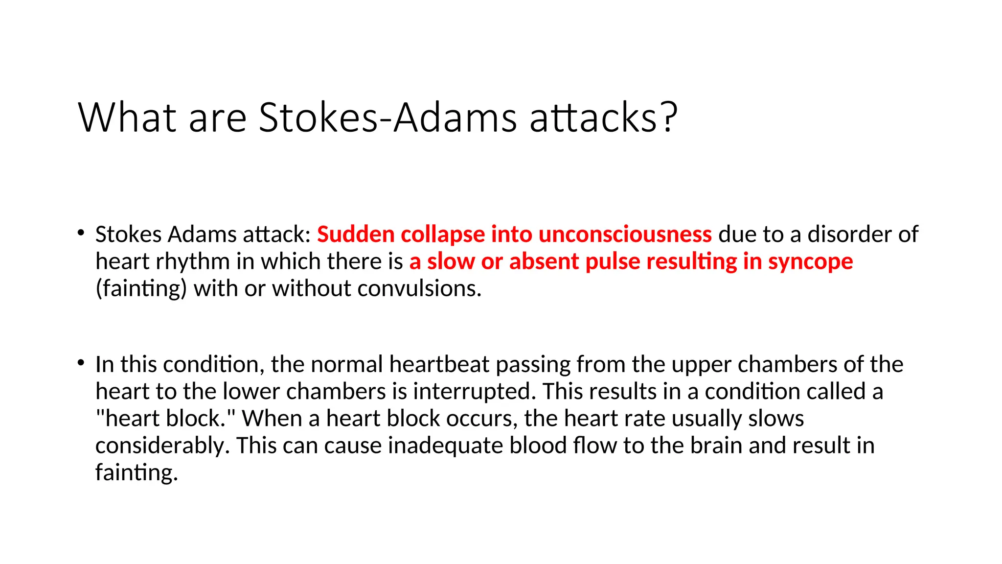 What are Stokes-Adams attacks?
• Stokes Adams attack: Sudden collapse into unconsciousness due to a disorder of
heart rhythm in which there is a slow or absent pulse resulting in syncope
(fainting) with or without convulsions.
• In this condition, the normal heartbeat passing from the upper chambers of the
heart to the lower chambers is interrupted. This results in a condition called a
"heart block." When a heart block occurs, the heart rate usually slows
considerably. This can cause inadequate blood flow to the brain and result in
fainting.
 