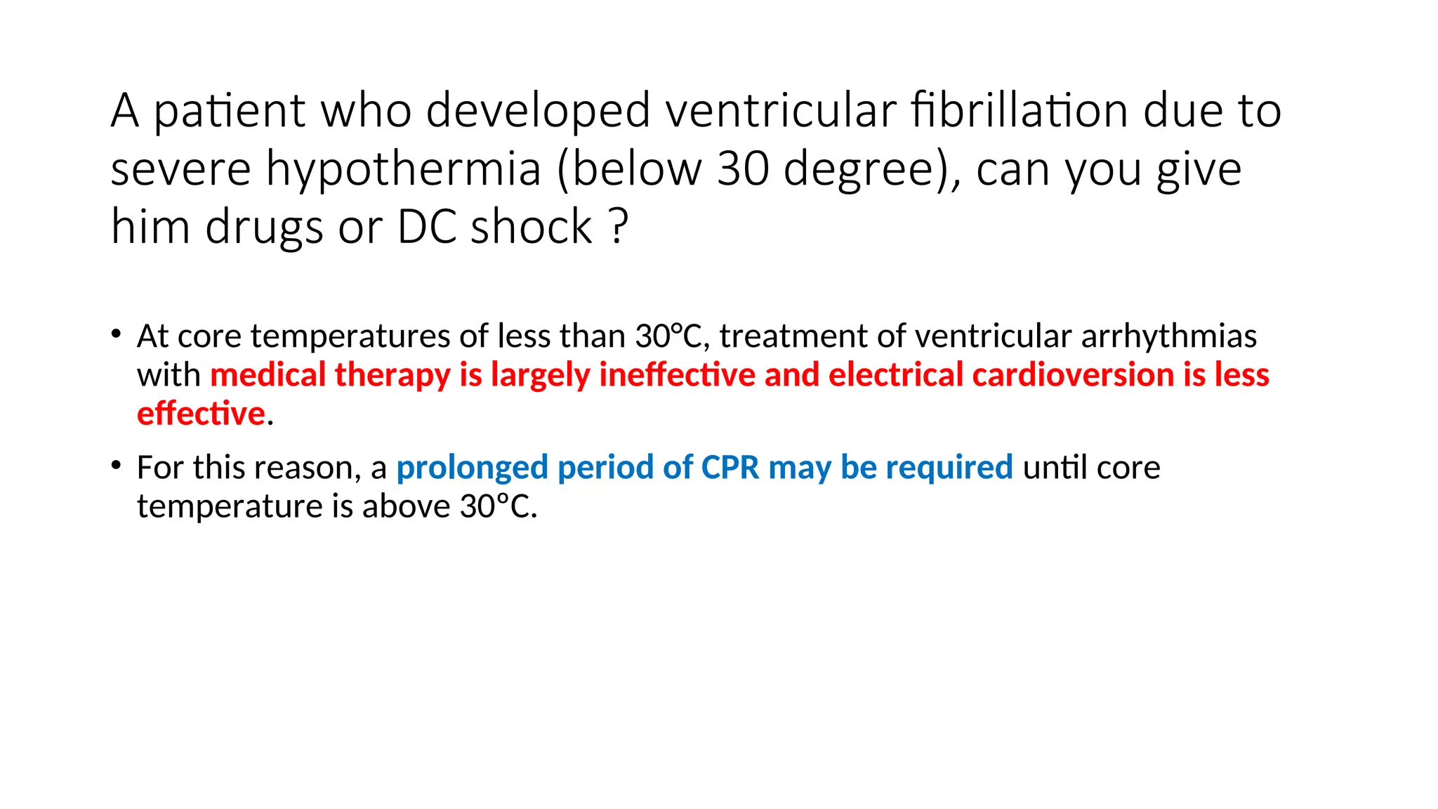 A patient who developed ventricular fibrillation due to
severe hypothermia (below 30 degree), can you give
him drugs or DC shock ?
• At core temperatures of less than 30°C, treatment of ventricular arrhythmias
with medical therapy is largely ineffective and electrical cardioversion is less
effective.
• For this reason, a prolonged period of CPR may be required until core
temperature is above 30ºC.
 