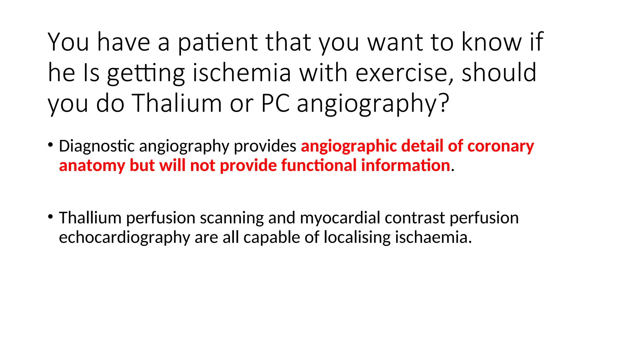 You have a patient that you want to know if
he Is getting ischemia with exercise, should
you do Thalium or PC angiography?
• Diagnostic angiography provides angiographic detail of coronary
anatomy but will not provide functional information.
• Thallium perfusion scanning and myocardial contrast perfusion
echocardiography are all capable of localising ischaemia.
 
