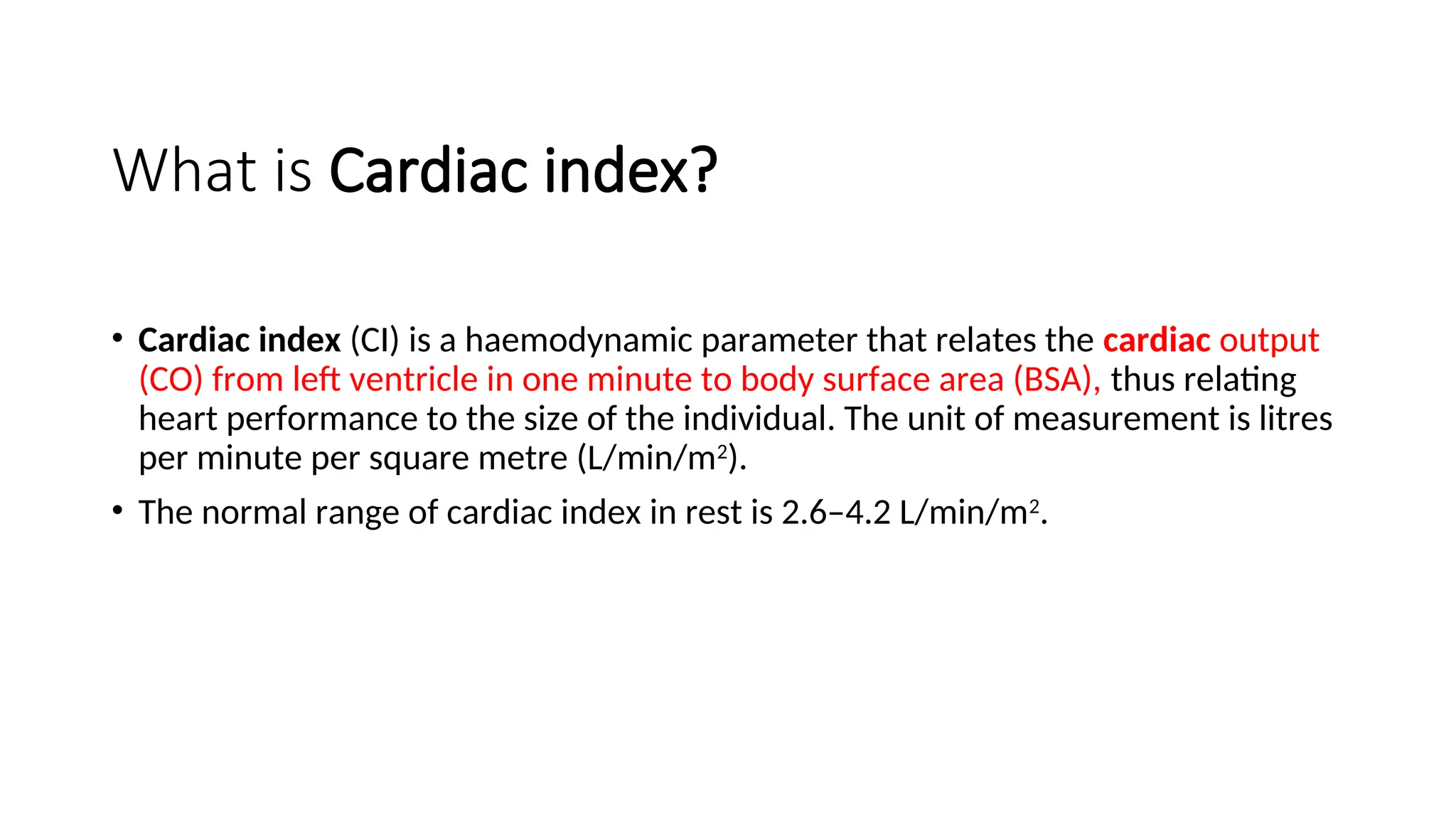 What is Cardiac index?
• Cardiac index (CI) is a haemodynamic parameter that relates the cardiac output
(CO) from left ventricle in one minute to body surface area (BSA), thus relating
heart performance to the size of the individual. The unit of measurement is litres
per minute per square metre (L/min/m2
).
• The normal range of cardiac index in rest is 2.6–4.2 L/min/m2
.
 