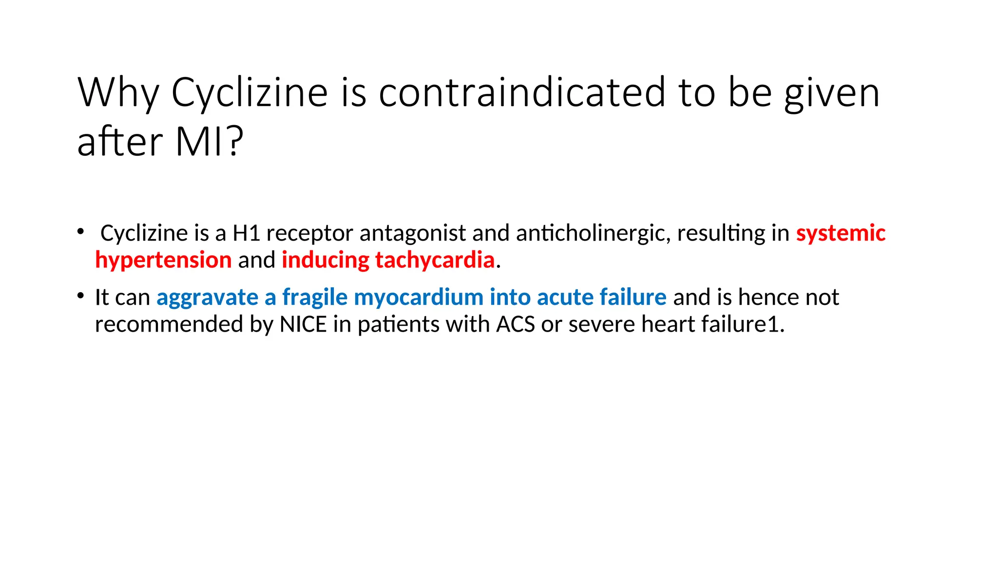 Why Cyclizine is contraindicated to be given
after MI?
• Cyclizine is a H1 receptor antagonist and anticholinergic, resulting in systemic
hypertension and inducing tachycardia.
• It can aggravate a fragile myocardium into acute failure and is hence not
recommended by NICE in patients with ACS or severe heart failure1.
 