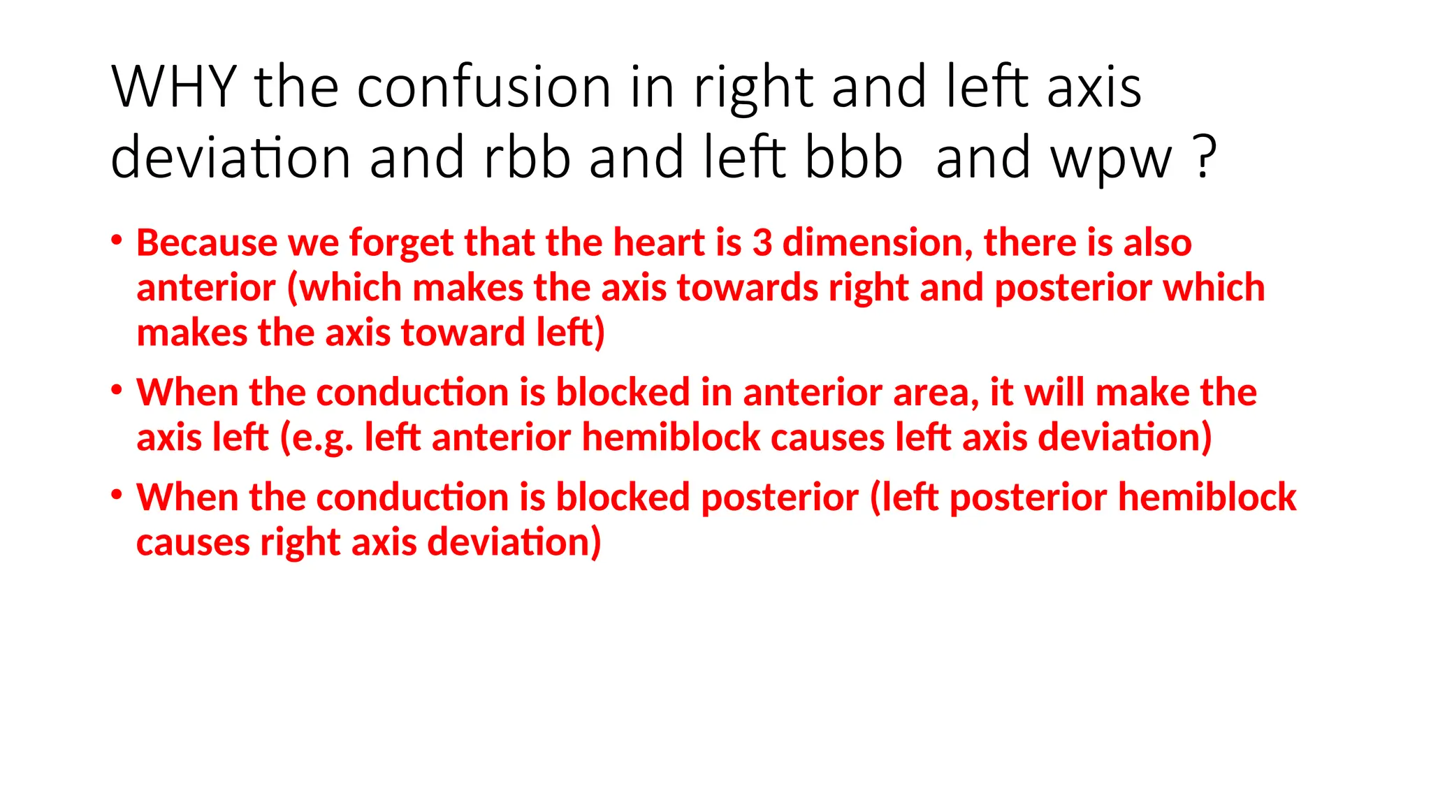 WHY the confusion in right and left axis
deviation and rbb and left bbb and wpw ?
• Because we forget that the heart is 3 dimension, there is also
anterior (which makes the axis towards right and posterior which
makes the axis toward left)
• When the conduction is blocked in anterior area, it will make the
axis left (e.g. left anterior hemiblock causes left axis deviation)
• When the conduction is blocked posterior (left posterior hemiblock
causes right axis deviation)
 