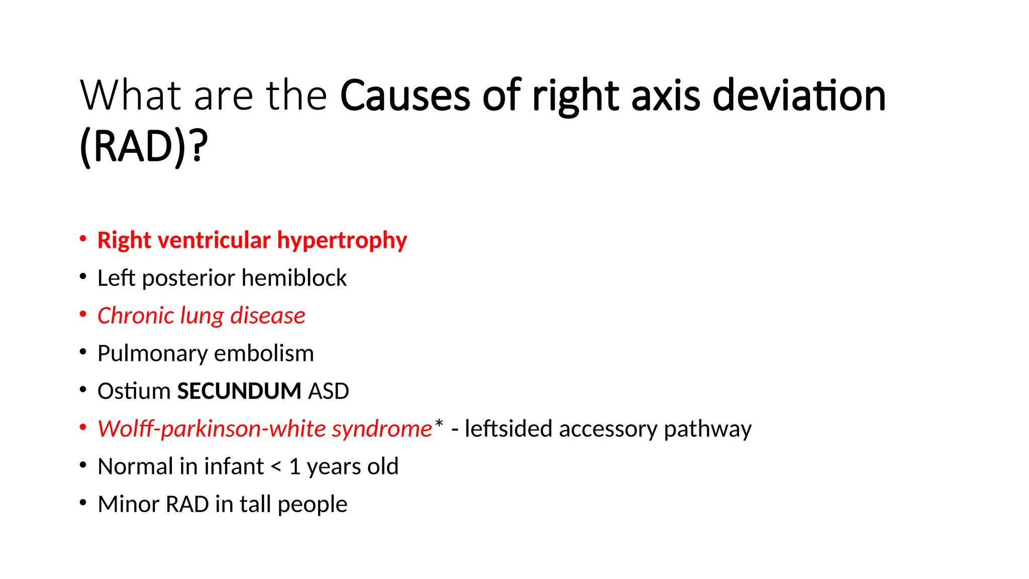 What are the Causes of right axis deviation
(RAD)?
• Right ventricular hypertrophy
• Left posterior hemiblock
• Chronic lung disease
• Pulmonary embolism
• Ostium SECUNDUM ASD
• Wolff-parkinson-white syndrome* - leftsided accessory pathway
• Normal in infant < 1 years old
• Minor RAD in tall people
 