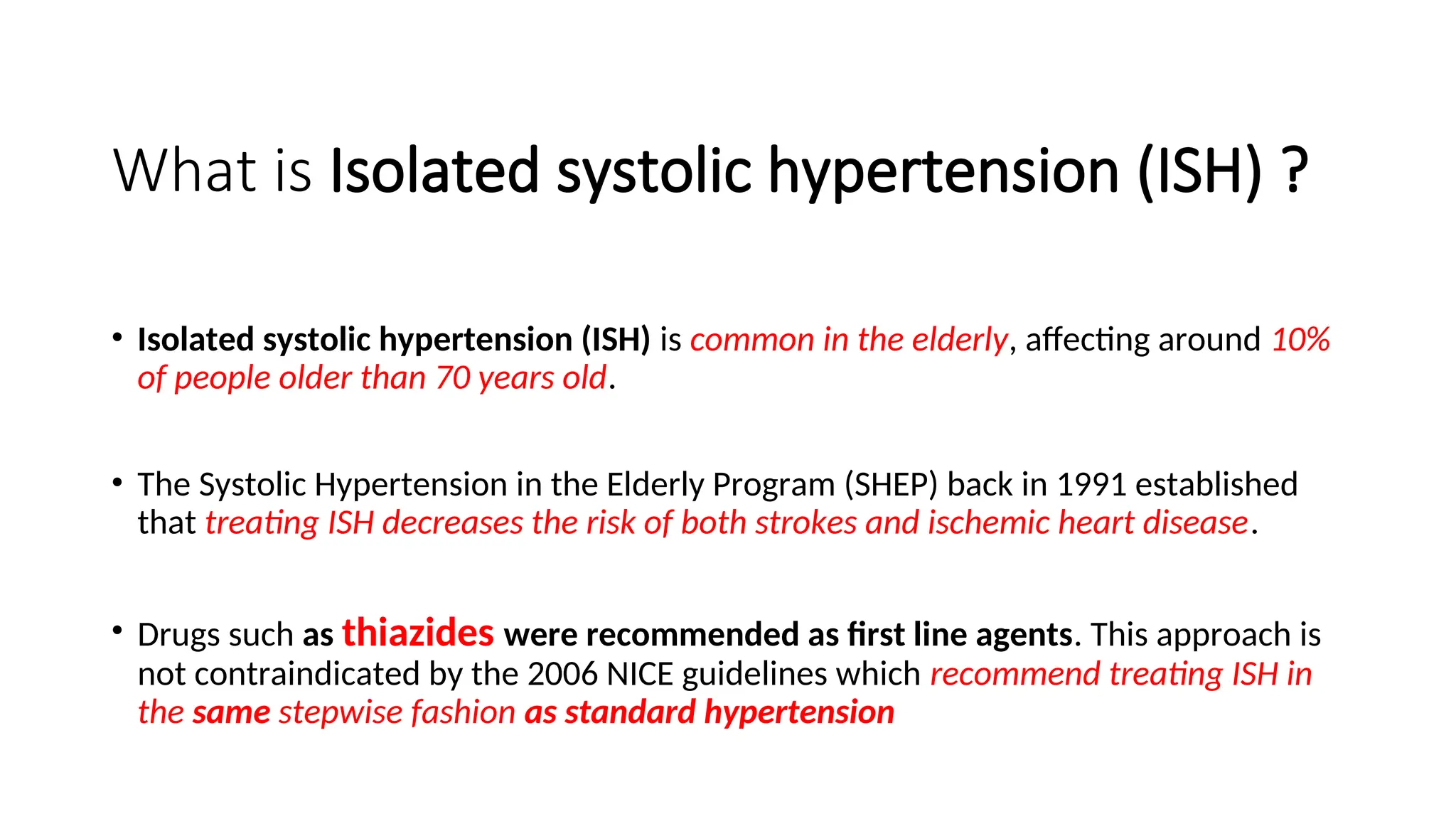 What is Isolated systolic hypertension (ISH) ?
• Isolated systolic hypertension (ISH) is common in the elderly, affecting around 10%
of people older than 70 years old.
• The Systolic Hypertension in the Elderly Program (SHEP) back in 1991 established
that treating ISH decreases the risk of both strokes and ischemic heart disease.
• Drugs such as thiazides were recommended as first line agents. This approach is
not contraindicated by the 2006 NICE guidelines which recommend treating ISH in
the same stepwise fashion as standard hypertension
 