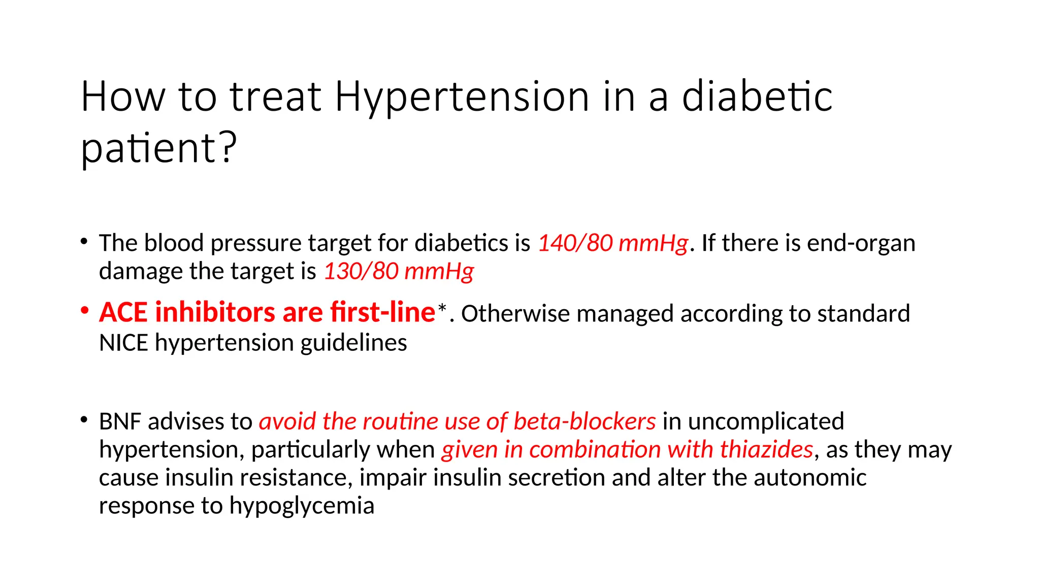 How to treat Hypertension in a diabetic
patient?
• The blood pressure target for diabetics is 140/80 mmHg. If there is end-organ
damage the target is 130/80 mmHg
• ACE inhibitors are first-line*. Otherwise managed according to standard
NICE hypertension guidelines
• BNF advises to avoid the routine use of beta-blockers in uncomplicated
hypertension, particularly when given in combination with thiazides, as they may
cause insulin resistance, impair insulin secretion and alter the autonomic
response to hypoglycemia
 