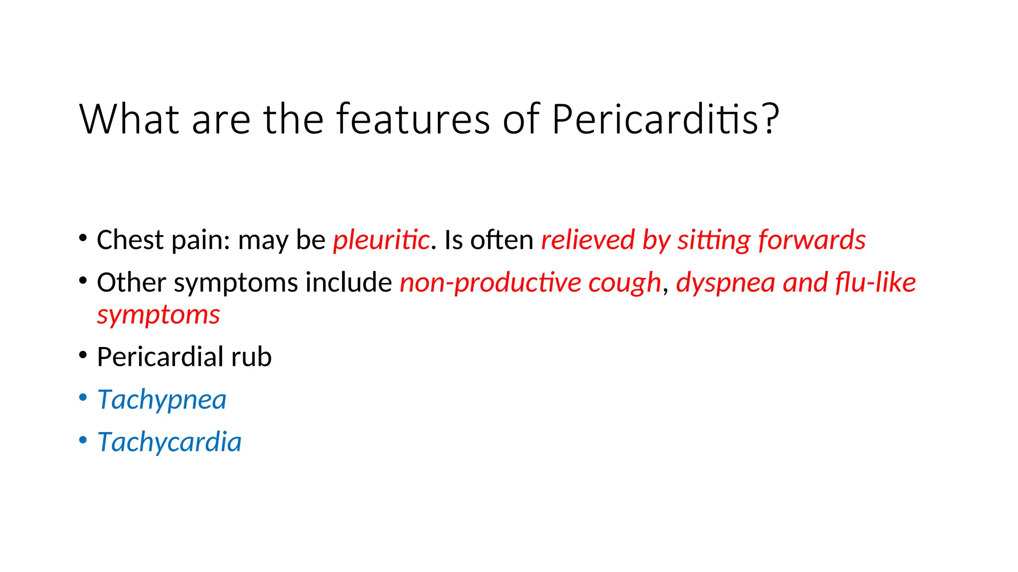 What are the features of Pericarditis?
• Chest pain: may be pleuritic. Is often relieved by sitting forwards
• Other symptoms include non-productive cough, dyspnea and flu-like
symptoms
• Pericardial rub
• Tachypnea
• Tachycardia
 