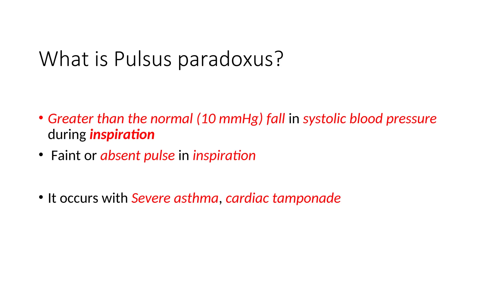 What is Pulsus paradoxus?
• Greater than the normal (10 mmHg) fall in systolic blood pressure
during inspiration
• Faint or absent pulse in inspiration
• It occurs with Severe asthma, cardiac tamponade
 