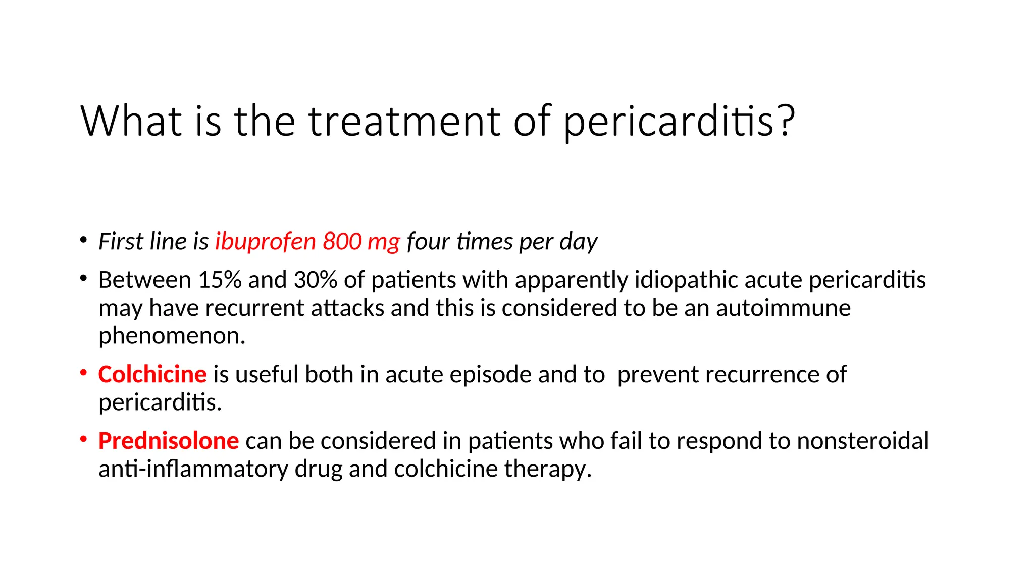 What is the treatment of pericarditis?
• First line is ibuprofen 800 mg four times per day
• Between 15% and 30% of patients with apparently idiopathic acute pericarditis
may have recurrent attacks and this is considered to be an autoimmune
phenomenon.
• Colchicine is useful both in acute episode and to prevent recurrence of
pericarditis.
• Prednisolone can be considered in patients who fail to respond to nonsteroidal
anti-inflammatory drug and colchicine therapy.
 