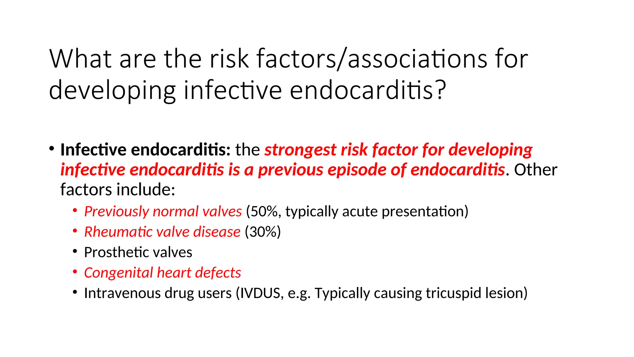 What are the risk factors/associations for
developing infective endocarditis?
• Infective endocarditis: the strongest risk factor for developing
infective endocarditis is a previous episode of endocarditis. Other
factors include:
• Previously normal valves (50%, typically acute presentation)
• Rheumatic valve disease (30%)
• Prosthetic valves
• Congenital heart defects
• Intravenous drug users (IVDUS, e.g. Typically causing tricuspid lesion)
 