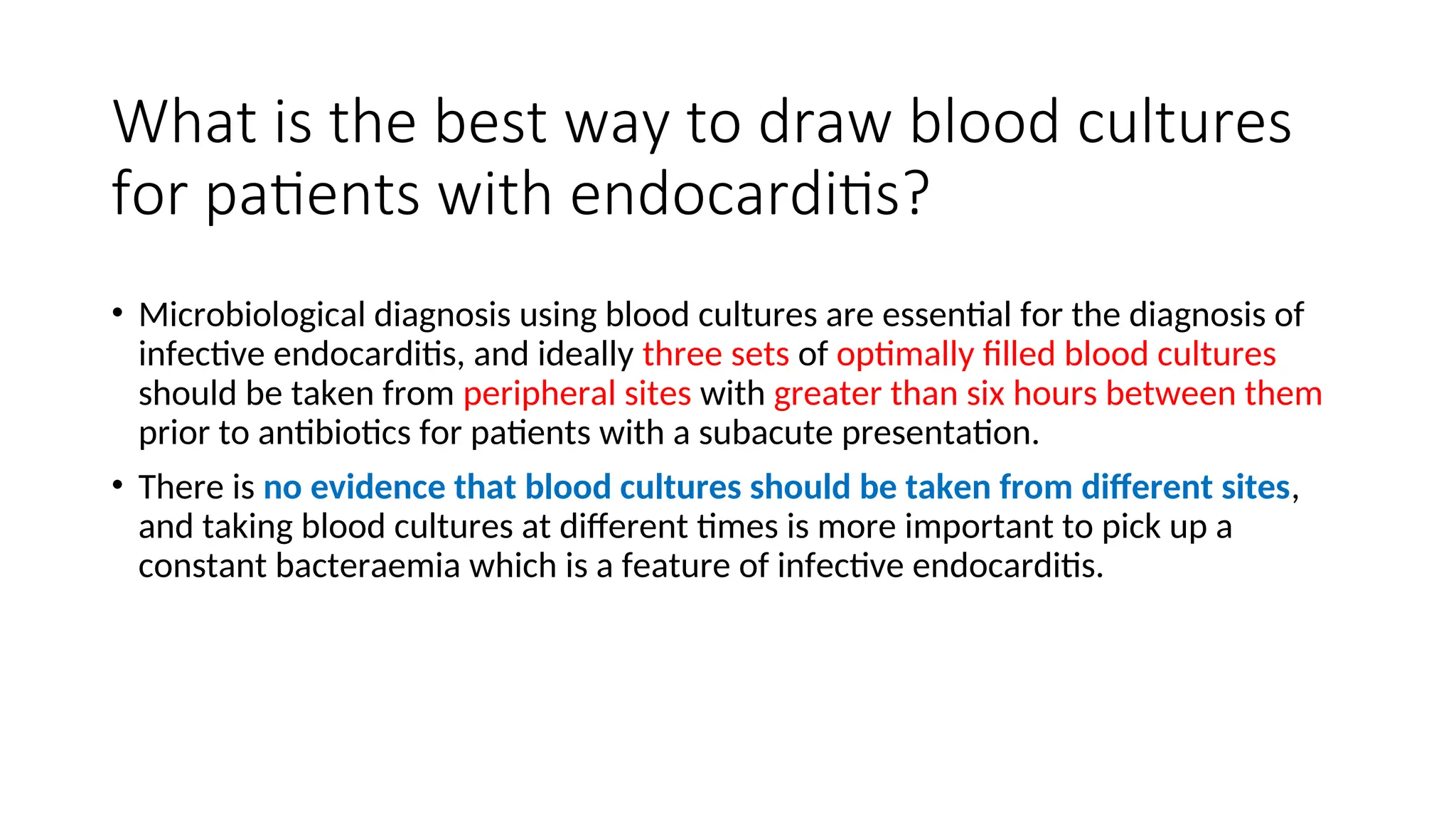 What is the best way to draw blood cultures
for patients with endocarditis?
• Microbiological diagnosis using blood cultures are essential for the diagnosis of
infective endocarditis, and ideally three sets of optimally filled blood cultures
should be taken from peripheral sites with greater than six hours between them
prior to antibiotics for patients with a subacute presentation.
• There is no evidence that blood cultures should be taken from different sites,
and taking blood cultures at different times is more important to pick up a
constant bacteraemia which is a feature of infective endocarditis.
 