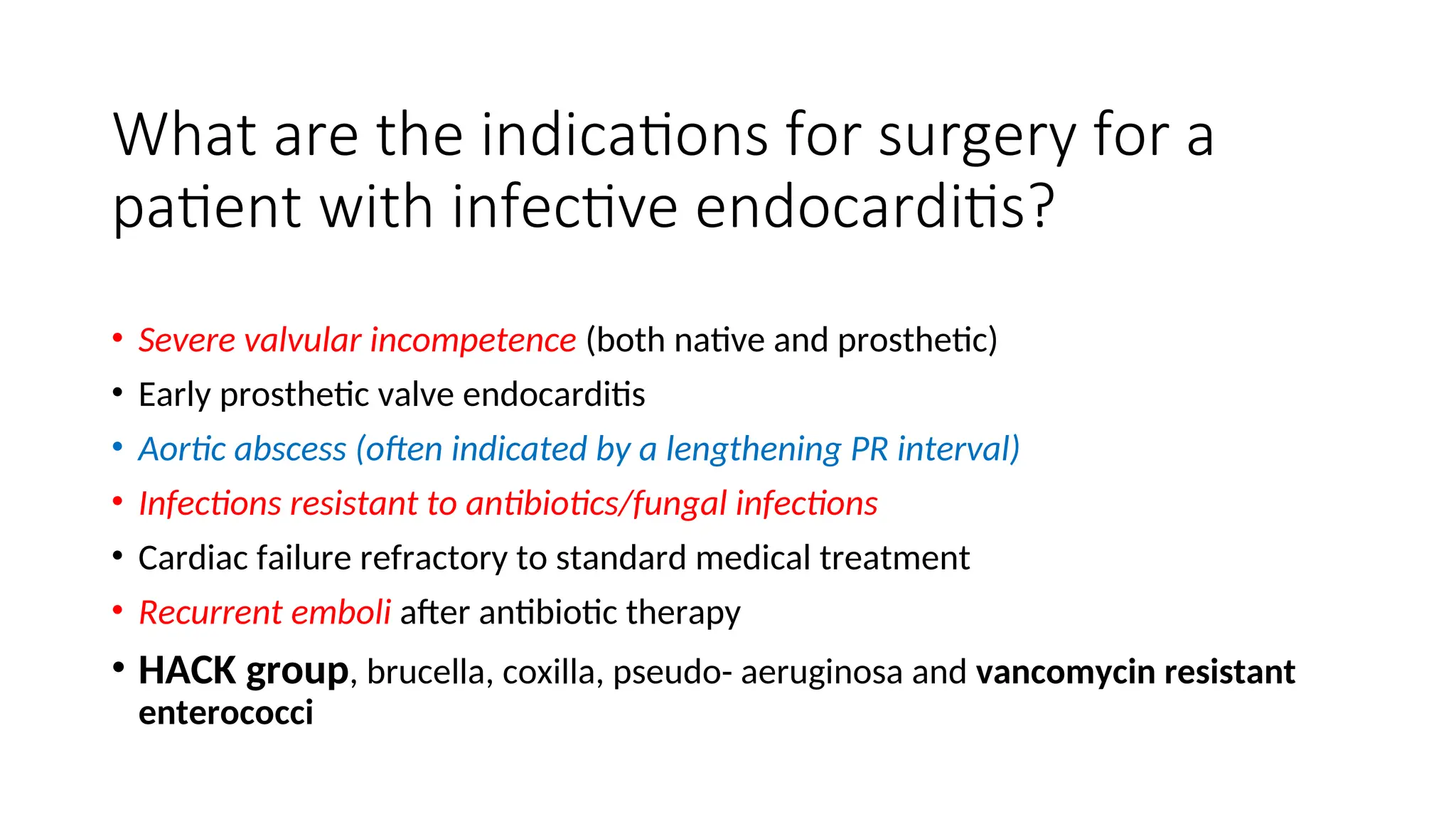What are the indications for surgery for a
patient with infective endocarditis?
• Severe valvular incompetence (both native and prosthetic)
• Early prosthetic valve endocarditis
• Aortic abscess (often indicated by a lengthening PR interval)
• Infections resistant to antibiotics/fungal infections
• Cardiac failure refractory to standard medical treatment
• Recurrent emboli after antibiotic therapy
• HACK group, brucella, coxilla, pseudo- aeruginosa and vancomycin resistant
enterococci
 