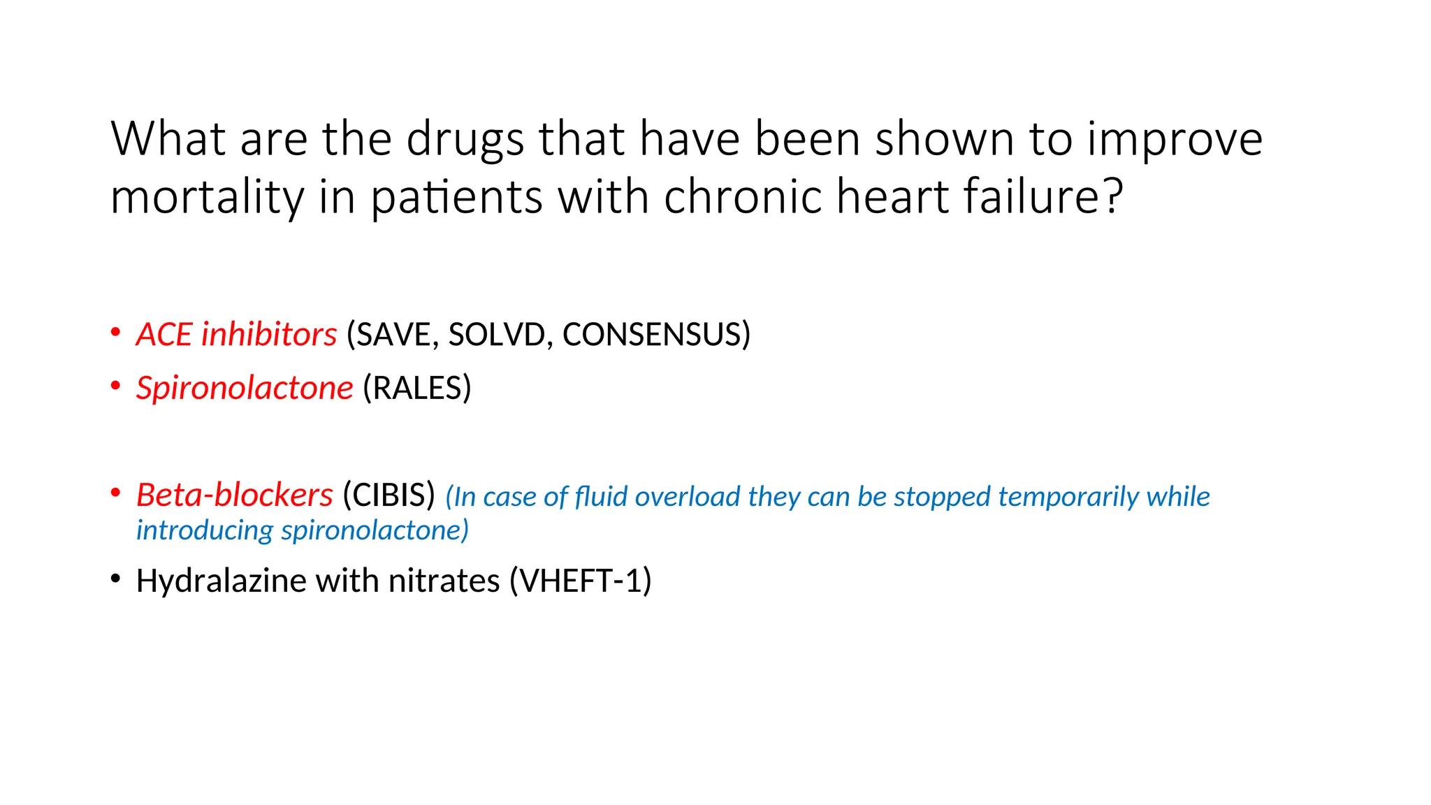 What are the drugs that have been shown to improve
mortality in patients with chronic heart failure?
• ACE inhibitors (SAVE, SOLVD, CONSENSUS)
• Spironolactone (RALES)
• Beta-blockers (CIBIS) (In case of fluid overload they can be stopped temporarily while
introducing spironolactone)
• Hydralazine with nitrates (VHEFT-1)
 