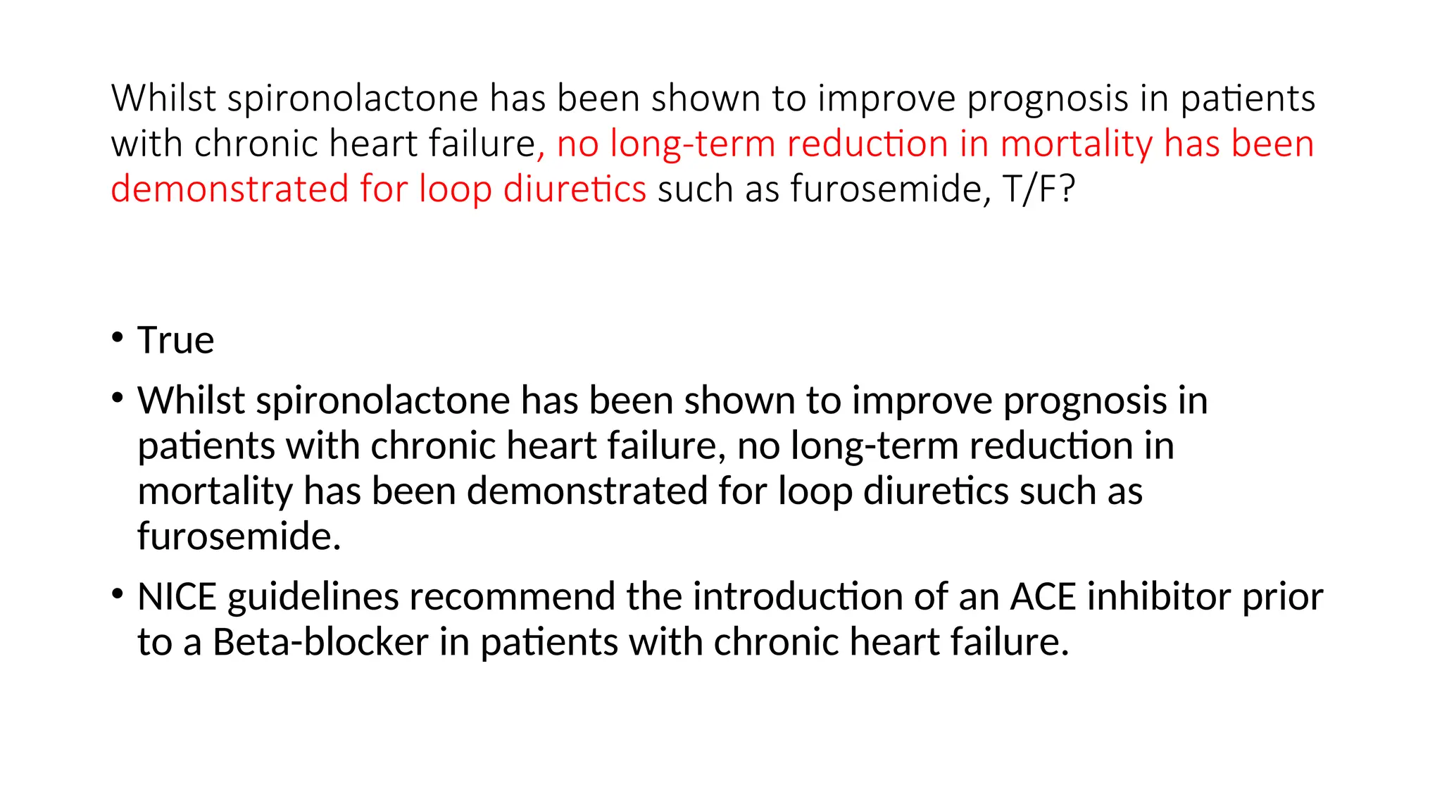 Whilst spironolactone has been shown to improve prognosis in patients
with chronic heart failure, no long-term reduction in mortality has been
demonstrated for loop diuretics such as furosemide, T/F?
• True
• Whilst spironolactone has been shown to improve prognosis in
patients with chronic heart failure, no long-term reduction in
mortality has been demonstrated for loop diuretics such as
furosemide.
• NICE guidelines recommend the introduction of an ACE inhibitor prior
to a Beta-blocker in patients with chronic heart failure.
 