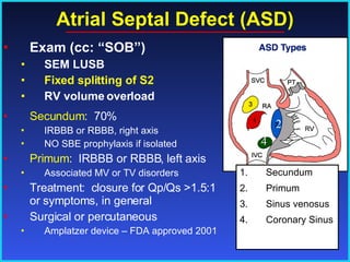 Atrial Septal Defect (ASD) Exam (cc: “SOB”) SEM LUSB Fixed splitting of S2 RV volume overload Secundum :  70% IRBBB or RBBB, right axis NO SBE prophylaxis if isolated Primum :  IRBBB or RBBB, left axis Associated MV or TV disorders Treatment:  closure for Qp/Qs >1.5:1 or symptoms, in general Surgical or percutaneous  Amplatzer device – FDA approved 2001 Secundum Primum Sinus venosus Coronary Sinus 4 2 