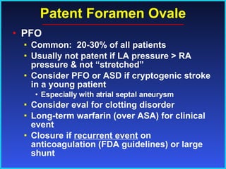 Patent Foramen Ovale PFO Common:  20-30% of all patients Usually not patent if LA pressure > RA pressure & not “stretched” Consider PFO or ASD if cryptogenic stroke in a young patient Especially with atrial septal aneurysm Consider eval for clotting disorder Long-term warfarin (over ASA) for clinical event Closure if  recurrent event  on  anticoagulation (FDA guidelines) or large shunt 