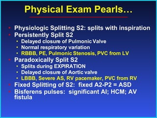 Physical Exam Pearls… Physiologic Splitting S2: splits with inspiration Persistently Split S2 Delayed closure of Pulmonic Valve Normal respiratory variation RBBB, PE, Pulmonic Stenosis, PVC from LV Paradoxically Split S2 Splits during EXPIRATION Delayed closure of Aortic valve LBBB, Severe AS, RV pacemaker, PVC from RV Fixed Splitting of S2:  fixed A2-P2 = ASD Bisferens pulses:  significant AI; HCM; AV fistula 