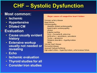 CHF – Systolic Dysfunction Most common: Ischemic Hypertensive Dilated CM Evaluation Cause usually evident  in history  Extensive workup  usually not needed or revealing Echo Ischemic evaluation Thyroid studies for all Consider iron studies 