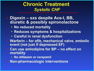 Chronic Treatment   Systolic CHF Digoxin – sxs despite Ace-I, BB, diuretic & possibly spironolactone No reduced mortality Reduces symptoms & hospitalizations Careful in renal dysfunction Warfarin – for afib, mechanical valve, embolic event (not just if depressed EF) Can use amlodipine for BP – no effect on mortality No diltiazem or verapamil Non-pharmacologic interventions 