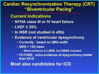Cardiac Resynchronization Therapy (CRT) “Biventricular Pacing” Current Indications NYHA class III or IV heart failure LVEF  ≤ 35% In NSR (not studied in afib) Evidence of ventricular dyssynchrony Currently:  based on QRS width QRS > 120 msec Most evidence in LBBB, but RBBB included FUTURE:  echo evidence of dysynchrony better than ECG Most also candidates for ICD 