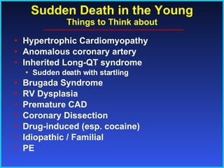 Sudden Death in the Young Things to Think about Hypertrophic Cardiomyopathy Anomalous coronary artery Inherited Long-QT syndrome Sudden death with startling Brugada Syndrome RV Dysplasia Premature CAD Coronary Dissection Drug-induced (esp. cocaine) Idiopathic / Familial PE 