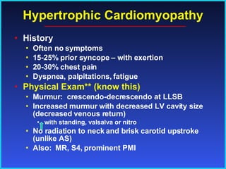 Hypertrophic Cardiomyopathy History Often no symptoms 15-25% prior syncope – with exertion 20-30% chest pain Dyspnea, palpitations, fatigue Physical Exam** (know this) Murmur:  crescendo-decrescendo at LLSB Increased murmur with decreased LV cavity size (decreased venous return)  with standing, valsalva or nitro No radiation to neck and brisk carotid upstroke (unlike AS) Also:  MR, S4, prominent PMI 