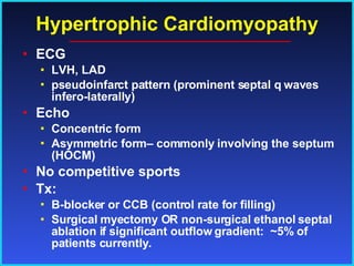 Hypertrophic Cardiomyopathy ECG LVH, LAD pseudoinfarct pattern (prominent septal q waves infero-laterally) Echo Concentric form Asymmetric form– commonly involving the septum (HOCM) No competitive sports Tx:  B-blocker or CCB (control rate for filling) Surgical myectomy OR non-surgical ethanol septal ablation if significant outflow gradient:  ~5% of patients currently. 