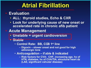 Atrial Fibrillation Evaluation ALL:  thyroid studies, Echo & CXR Look for underlying cause of new onset or accelerated rate in chronic afib patient Acute Management Unstable = urgent cardioversion Stable Control Rate:  BB, CCB 1 st  line Digoxin – slower onset and not good for high adrenergic tone Anticoagulation – if able & indicated Risk factors for CVA:  CHF, increasing age, hx of HTN, diabetes, hx of CVA/TIA, structural heart dz (LAE, significant valvular disease) 