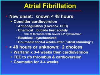 Atrial Fibrillation New onset:  known < 48 hours Consider cardioversion  Anticoagulation (Lovenox, UFH) Chemical:  ibutilide best acutely risk of torsades with severe LV dysfunction Electrical - synchronized Coumadin for 3-4 weeks after (“atrial stunning”) > 48 hours or unknown:  2 choices Warfarin x 3-4 weeks then cardioversion TEE to r/o thrombus & cardioversion Coumadin for 3-4 weeks 