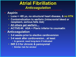 Atrial Fibrillation Anticoagulation Aspirin Lone = <65 yo, no structural heart disease, &  no HTN Contraindication to warfarin (intracranial bleed or neoplasm, serious falls risk) All others get warfarin… ACTIVE-W:  ASA + Plavix inferior to coumadin Anticoagulation 3-4 weeks prior to elective cardioversion  3-4 week after cardioversion…at least In general, need long-term if indicated INR 2-3 for chronic & paroxysmal Similar risk for stroke! 