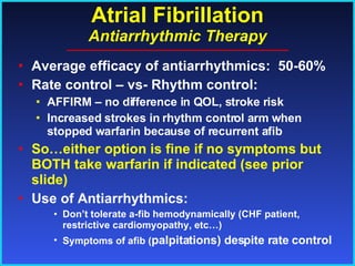 Atrial Fibrillation Antiarrhythmic Therapy Average efficacy of antiarrhythmics:  50-60% Rate control – vs- Rhythm control: AFFIRM – no difference in QOL, stroke risk Increased strokes in rhythm control arm when stopped warfarin because of recurrent afib So…either option is fine if no symptoms but BOTH take warfarin if indicated (see prior slide) Use of Antiarrhythmics: Don’t tolerate a-fib hemodynamically (CHF patient, restrictive cardiomyopathy, etc…) Symptoms of afib ( palpitations) despite rate control 