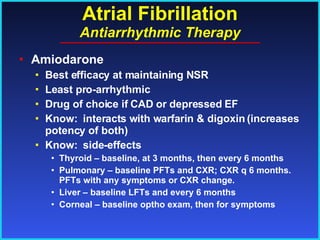 Atrial Fibrillation Antiarrhythmic Therapy Amiodarone Best efficacy at maintaining NSR Least pro-arrhythmic Drug of choice if CAD or depressed EF Know:  interacts with warfarin & digoxin (increases potency of both) Know:  side-effects Thyroid – baseline, at 3 months, then every 6 months Pulmonary – baseline PFTs and CXR; CXR q 6 months. PFTs with any symptoms or CXR change. Liver – baseline LFTs and every 6 months Corneal – baseline optho exam, then for symptoms 