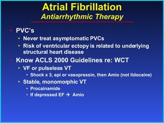 Atrial Fibrillation Antiarrhythmic Therapy PVC’s Never treat asymptomatic PVCs Risk of ventricular ectopy is related to underlying structural heart disease Know ACLS 2000 Guidelines re: WCT VF or pulseless VT Shock x 3, epi or vasopressin, then Amio (not lidocaine) Stable, monomorphic VT Procainamide If depressed EF     Amio 